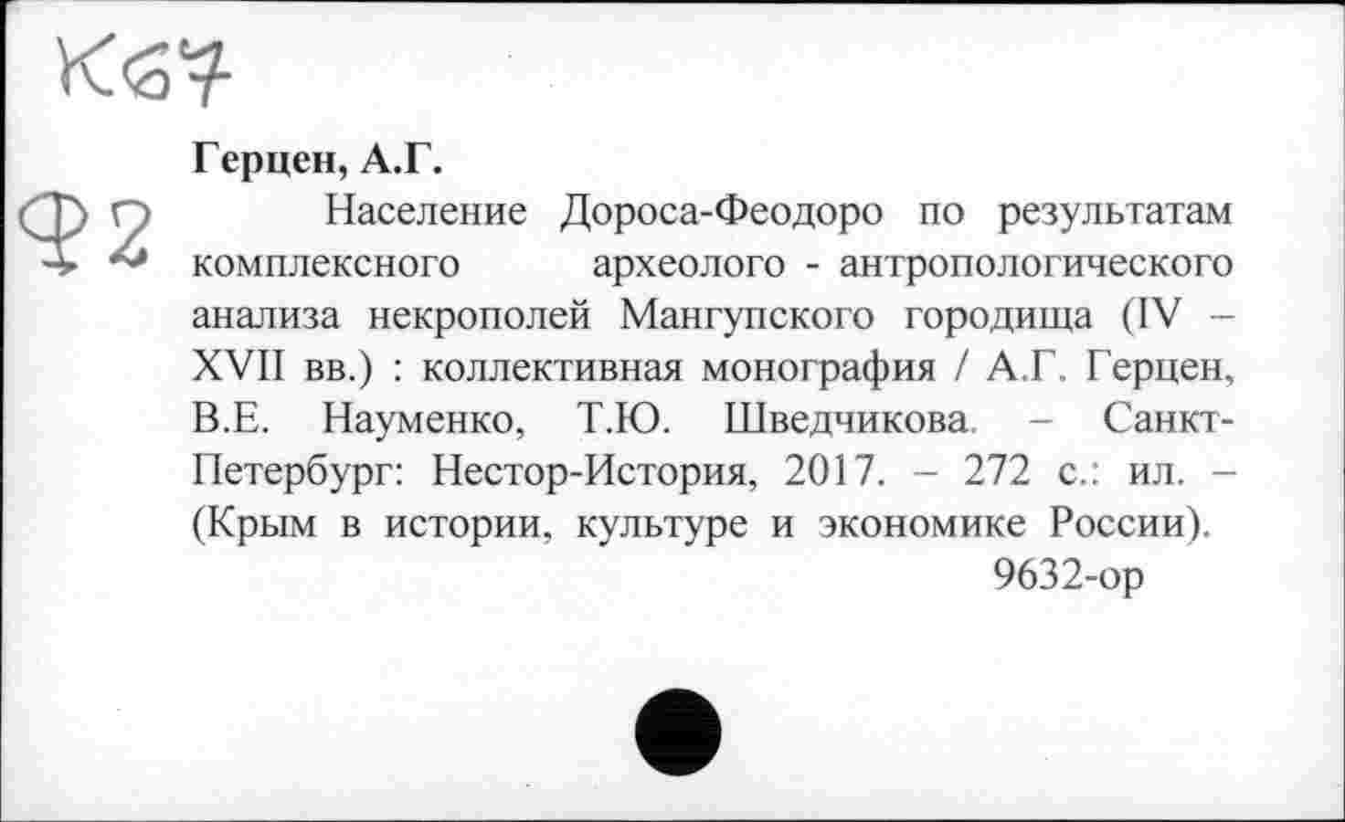 ﻿
92
Герцен, А.Г.
Население Дороса-Феодоро по результатам комплексного археологе - антропологического анализа некрополей Мангупского городища (IV -XVII вв.) : коллективная монография / А.Г. Герцен, В.Е. Науменко, Т.Ю. Шведчикова. - Санкт-Петербург: Нестор-История, 2017. - 272 с.: ил. -(Крым в истории, культуре и экономике России).
9632-ор